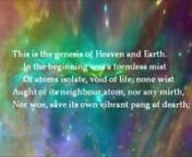 This is the genesis of Heaven and Earth. n In the beginning was a formless mist n Of atoms isolate, void of life; none wist nAught of its neighbour atom, nor any mirth, nNor woe, save its own vibrant pang of dearth; n Until a cosmic motion breathed and hissed n And blazed through the black silence; atoms kissed, nClinging and clustering, with fierce throbs of birth, nAnd raptures of keen torment, such as stings n Demons who wed in Tophet; the night swarmed nWith ringèd fiery clo